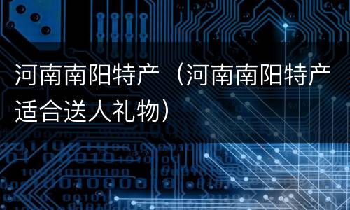 河南南阳特产（河南南阳特产适合送人礼物）