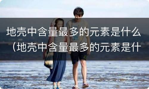地壳中含量最多的元素是什么（地壳中含量最多的元素是什么前五位）