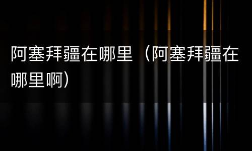 阿塞拜疆在哪里（阿塞拜疆在哪里啊）