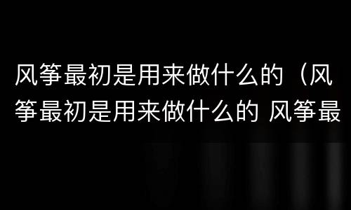 风筝最初是用来做什么的（风筝最初是用来做什么的 风筝最初的用途是什么）