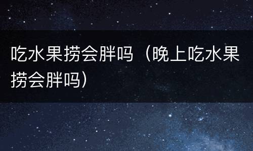 吃水果捞会胖吗（晚上吃水果捞会胖吗）