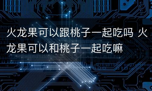 火龙果可以跟桃子一起吃吗 火龙果可以和桃子一起吃嘛