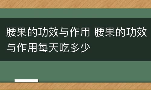 腰果的功效与作用 腰果的功效与作用每天吃多少