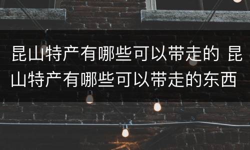 昆山特产有哪些可以带走的 昆山特产有哪些可以带走的东西