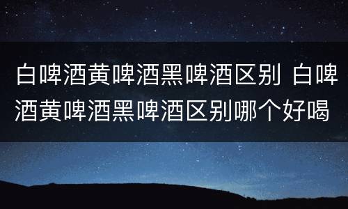 白啤酒黄啤酒黑啤酒区别 白啤酒黄啤酒黑啤酒区别哪个好喝