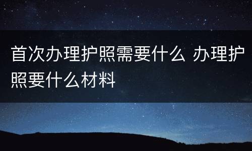 首次办理护照需要什么 办理护照要什么材料