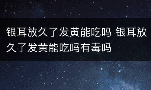 银耳放久了发黄能吃吗 银耳放久了发黄能吃吗有毒吗