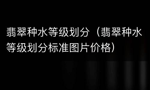 翡翠种水等级划分（翡翠种水等级划分标准图片价格）
