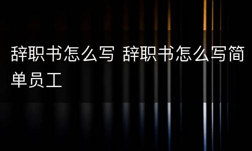 辞职书怎么写 辞职书怎么写简单员工