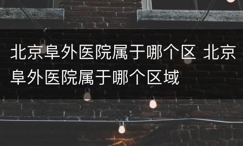 北京阜外医院属于哪个区 北京阜外医院属于哪个区域