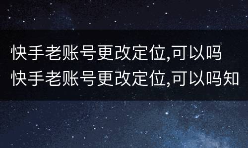 快手老账号更改定位,可以吗 快手老账号更改定位,可以吗知乎