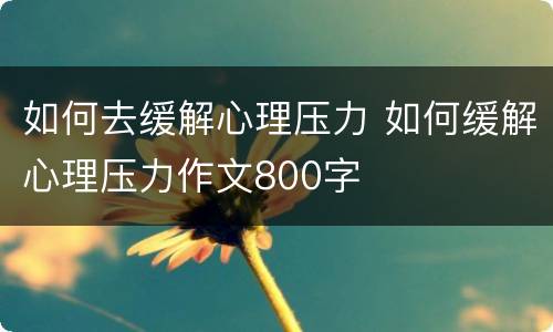 如何去缓解心理压力 如何缓解心理压力作文800字