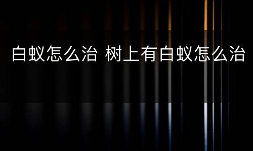 白蚁怎么治 树上有白蚁怎么治