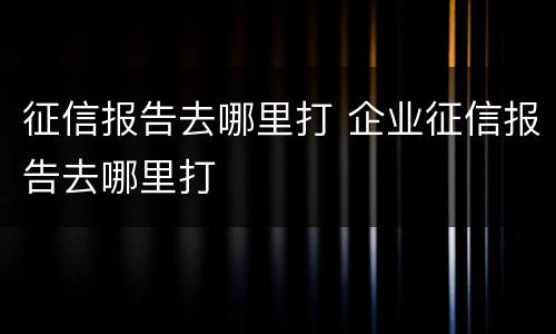 征信报告去哪里打 企业征信报告去哪里打