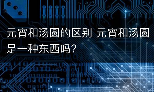元宵和汤圆的区别 元宵和汤圆是一种东西吗?