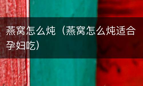 燕窝怎么炖（燕窝怎么炖适合孕妇吃）