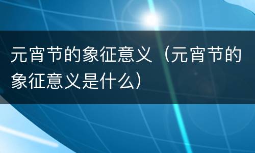 元宵节的象征意义（元宵节的象征意义是什么）