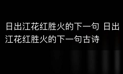 日出江花红胜火的下一句 日出江花红胜火的下一句古诗
