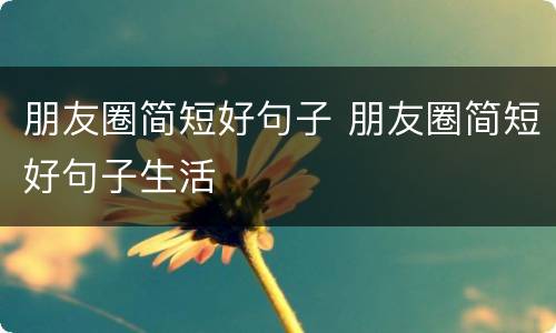 朋友圈简短好句子 朋友圈简短好句子生活