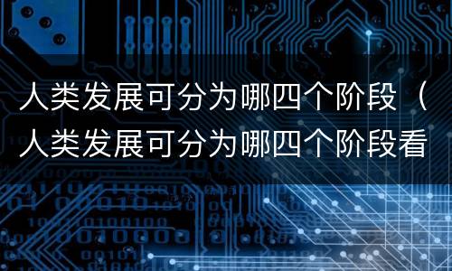人类发展可分为哪四个阶段（人类发展可分为哪四个阶段看看我们的地球）