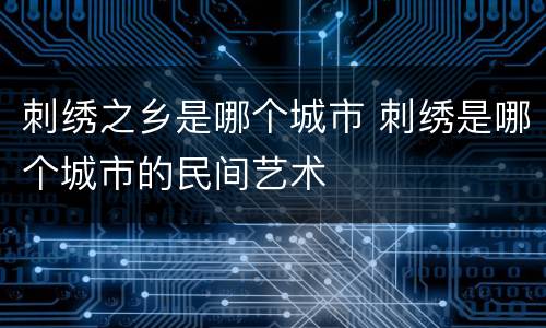 刺绣之乡是哪个城市 刺绣是哪个城市的民间艺术
