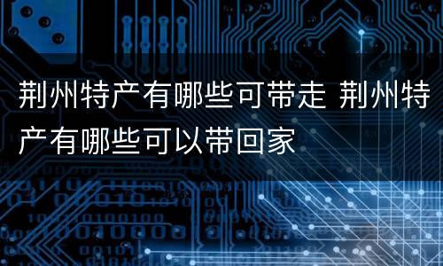 荆州特产有哪些可带走 荆州特产有哪些可以带回家