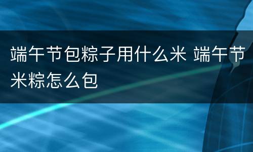 端午节包粽子用什么米 端午节米粽怎么包