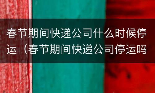 春节期间快递公司什么时候停运（春节期间快递公司停运吗）