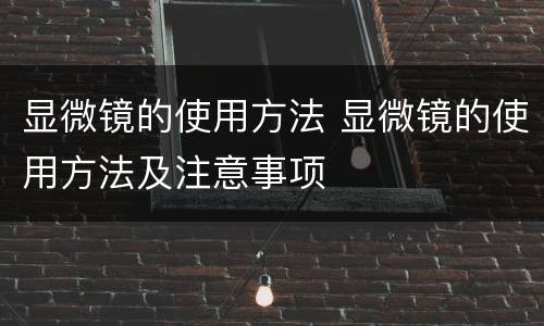 显微镜的使用方法 显微镜的使用方法及注意事项