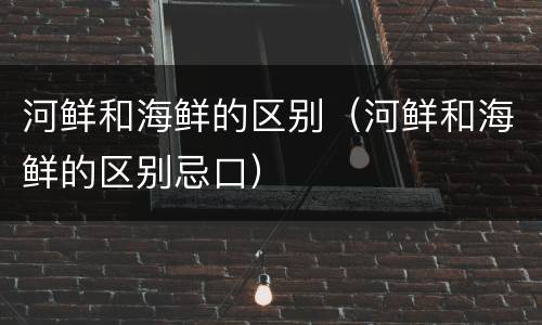 河鲜和海鲜的区别（河鲜和海鲜的区别忌口）