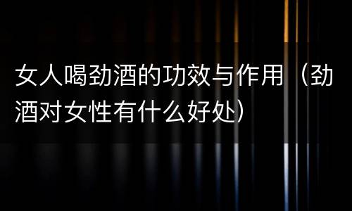 女人喝劲酒的功效与作用（劲酒对女性有什么好处）
