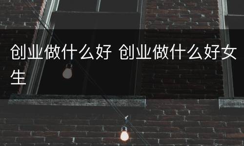 创业做什么好 创业做什么好女生