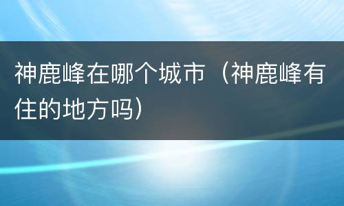 神鹿峰在哪个城市（神鹿峰有住的地方吗）