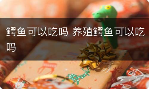 鳄鱼可以吃吗 养殖鳄鱼可以吃吗