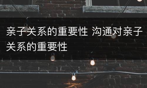 亲子关系的重要性 沟通对亲子关系的重要性