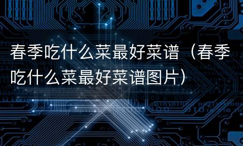 春季吃什么菜最好菜谱（春季吃什么菜最好菜谱图片）