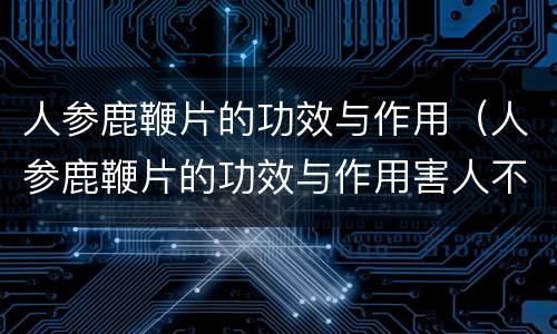 人参鹿鞭片的功效与作用（人参鹿鞭片的功效与作用害人不浅）
