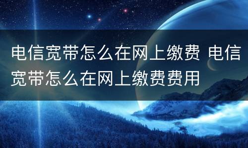 电信宽带怎么在网上缴费 电信宽带怎么在网上缴费费用