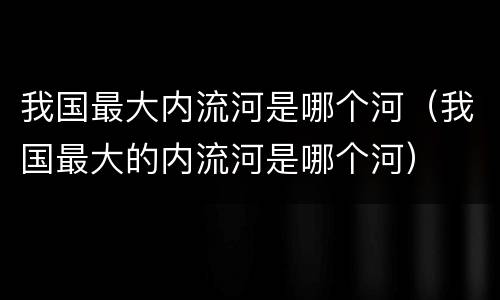 我国最大内流河是哪个河（我国最大的内流河是哪个河）