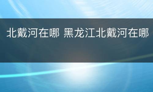 北戴河在哪 黑龙江北戴河在哪