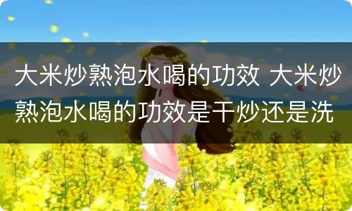 大米炒熟泡水喝的功效 大米炒熟泡水喝的功效是干炒还是洗过炒