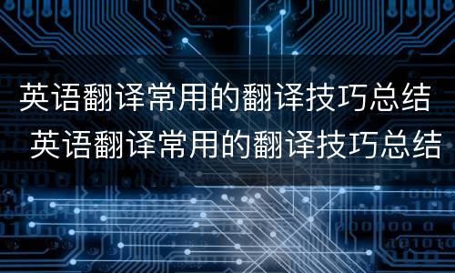 英语翻译常用的翻译技巧总结 英语翻译常用的翻译技巧总结与反思