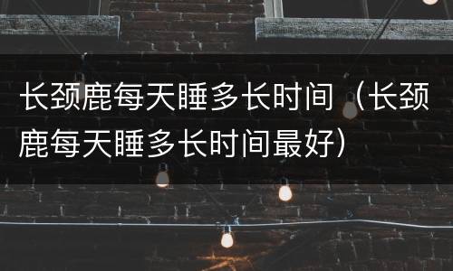 长颈鹿每天睡多长时间（长颈鹿每天睡多长时间最好）