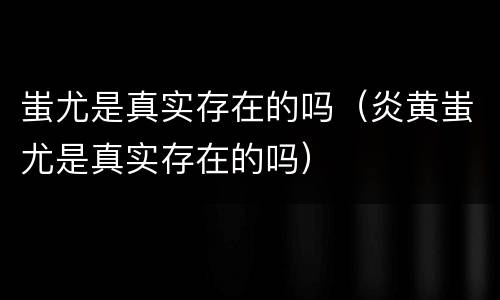 蚩尤是真实存在的吗（炎黄蚩尤是真实存在的吗）