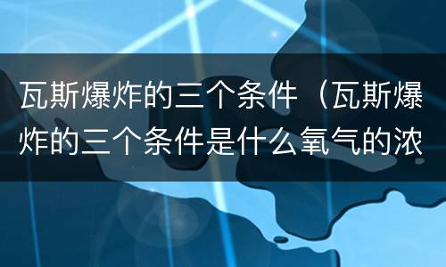瓦斯爆炸的三个条件（瓦斯爆炸的三个条件是什么氧气的浓度不低于）