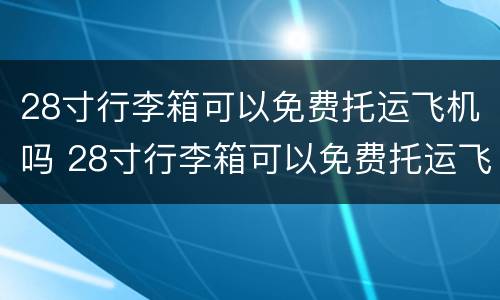 28寸行李箱可以免费托运飞机吗 28寸行李箱可以免费托运飞机吗经济仓