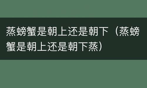 蒸螃蟹是朝上还是朝下（蒸螃蟹是朝上还是朝下蒸）