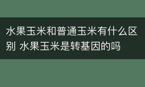水果玉米和普通玉米有什么区别 水果玉米是转基因的吗