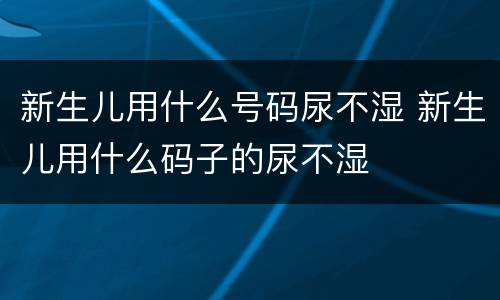 新生儿用什么号码尿不湿 新生儿用什么码子的尿不湿