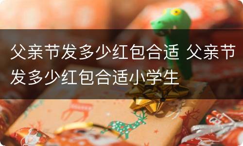 父亲节发多少红包合适 父亲节发多少红包合适小学生
